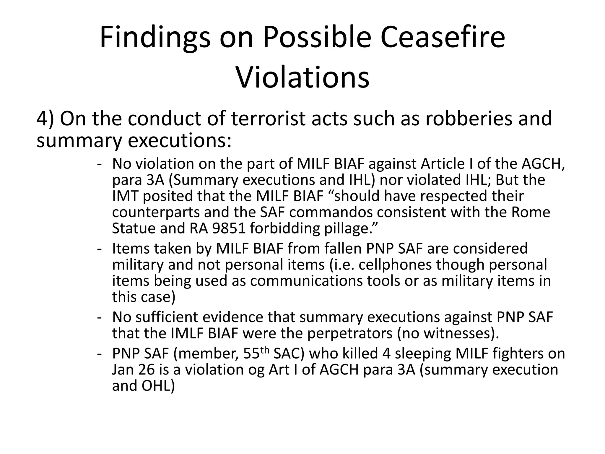 Findings on Possible Ceasefire
Violations
4) On the conduct of terrorist acts such as robberies and
summary executions:
- No violation on the part of MILF BIAF against Article I of the AGCH,
para 3A (Summary executions and IHL) nor violated IHL; But the
IMT posited that the MILF BIAF “should have respected their
counterparts and the SAF commandos consistent with the Rome
Statue and RA 9851 forbidding pillage.”
- Items taken by MILF BIAF from fallen PNP SAF are considered
military and not personal items (i.e. cellphones though personal
items being used as communications tools or as military items in
this case)
- No sufficient evidence that summary executions against PNP SAF
that the IMLF BIAF were the perpetrators (no witnesses).
- PNP SAF (member, 55th SAC) who killed 4 sleeping MILF fighters on
Jan 26 is a violation og Art I of AGCH para 3A (summary execution
and OHL)
 