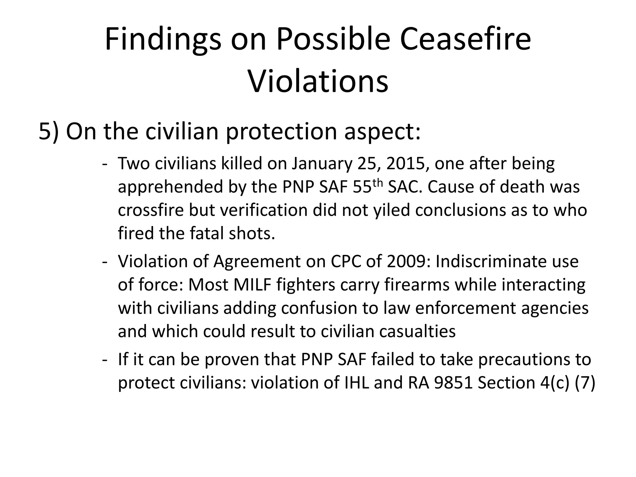 Findings on Possible Ceasefire
Violations
5) On the civilian protection aspect:
- Two civilians killed on January 25, 2015, one after being
apprehended by the PNP SAF 55th SAC. Cause of death was
crossfire but verification did not yiled conclusions as to who
fired the fatal shots.
- Violation of Agreement on CPC of 2009: Indiscriminate use
of force: Most MILF fighters carry firearms while interacting
with civilians adding confusion to law enforcement agencies
and which could result to civilian casualties
- If it can be proven that PNP SAF failed to take precautions to
protect civilians: violation of IHL and RA 9851 Section 4(c) (7)
 