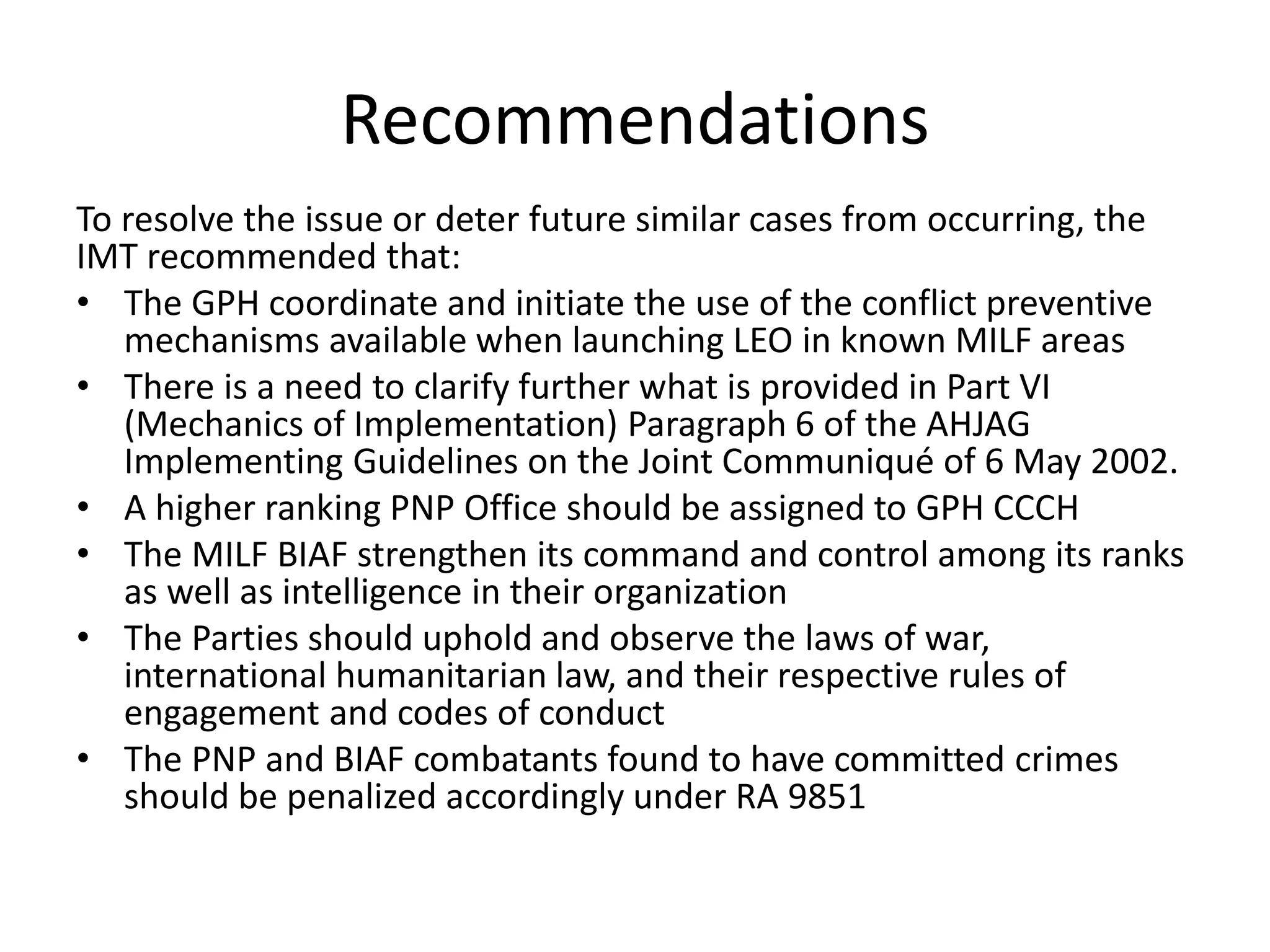 Recommendations
To resolve the issue or deter future similar cases from occurring, the
IMT recommended that:
• The GPH coordinate and initiate the use of the conflict preventive
mechanisms available when launching LEO in known MILF areas
• There is a need to clarify further what is provided in Part VI
(Mechanics of Implementation) Paragraph 6 of the AHJAG
Implementing Guidelines on the Joint Communiqué of 6 May 2002.
• A higher ranking PNP Office should be assigned to GPH CCCH
• The MILF BIAF strengthen its command and control among its ranks
as well as intelligence in their organization
• The Parties should uphold and observe the laws of war,
international humanitarian law, and their respective rules of
engagement and codes of conduct
• The PNP and BIAF combatants found to have committed crimes
should be penalized accordingly under RA 9851
 