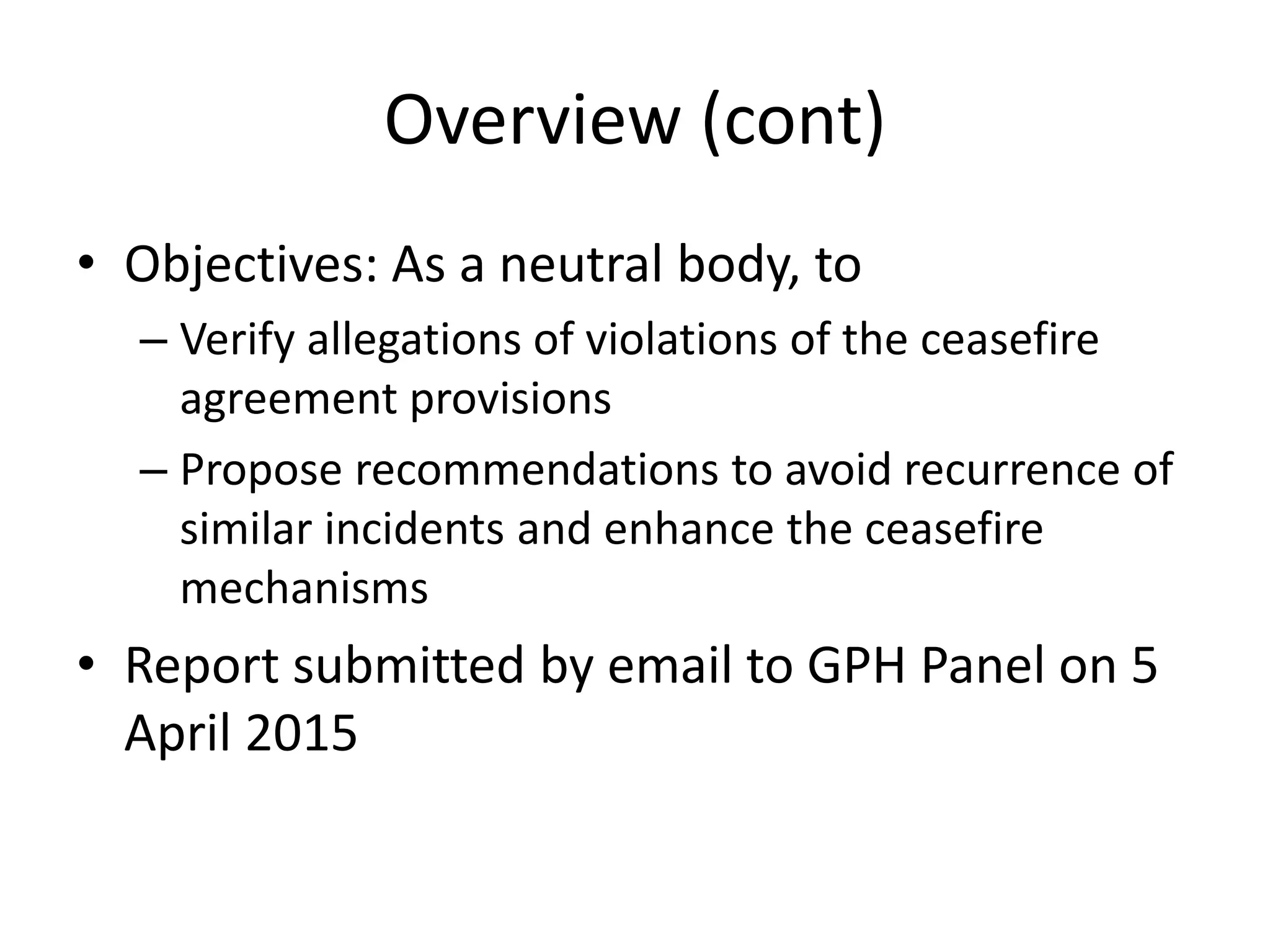 Overview (cont)
• Objectives: As a neutral body, to
– Verify allegations of violations of the ceasefire
agreement provisions
– Propose recommendations to avoid recurrence of
similar incidents and enhance the ceasefire
mechanisms
• Report submitted by email to GPH Panel on 5
April 2015
 