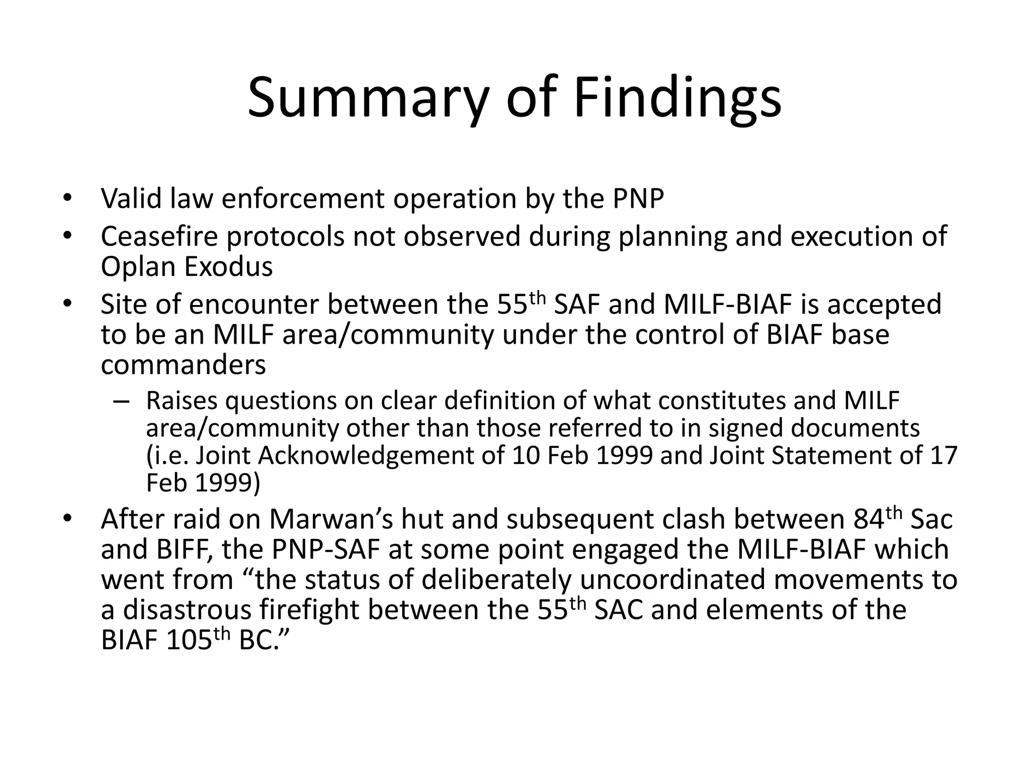 Summary of Findings
• Valid law enforcement operation by the PNP
• Ceasefire protocols not observed during planning and execution of
Oplan Exodus
• Site of encounter between the 55th SAF and MILF-BIAF is accepted
to be an MILF area/community under the control of BIAF base
commanders
– Raises questions on clear definition of what constitutes and MILF
area/community other than those referred to in signed documents
(i.e. Joint Acknowledgement of 10 Feb 1999 and Joint Statement of 17
Feb 1999)
• After raid on Marwan’s hut and subsequent clash between 84th Sac
and BIFF, the PNP-SAF at some point engaged the MILF-BIAF which
went from “the status of deliberately uncoordinated movements to
a disastrous firefight between the 55th SAC and elements of the
BIAF 105th BC.”
 