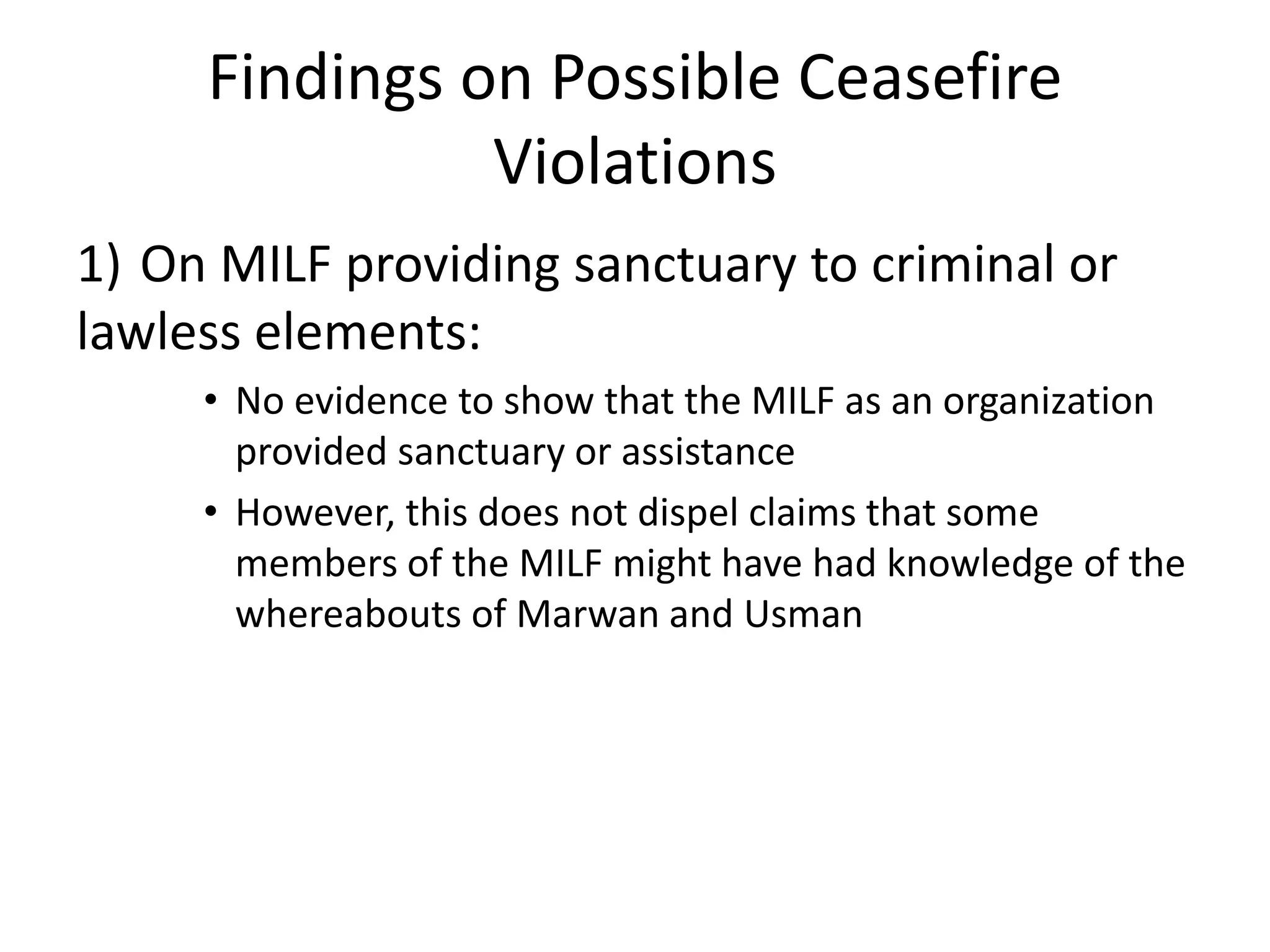 Findings on Possible Ceasefire
Violations
1) On MILF providing sanctuary to criminal or
lawless elements:
• No evidence to show that the MILF as an organization
provided sanctuary or assistance
• However, this does not dispel claims that some
members of the MILF might have had knowledge of the
whereabouts of Marwan and Usman
 