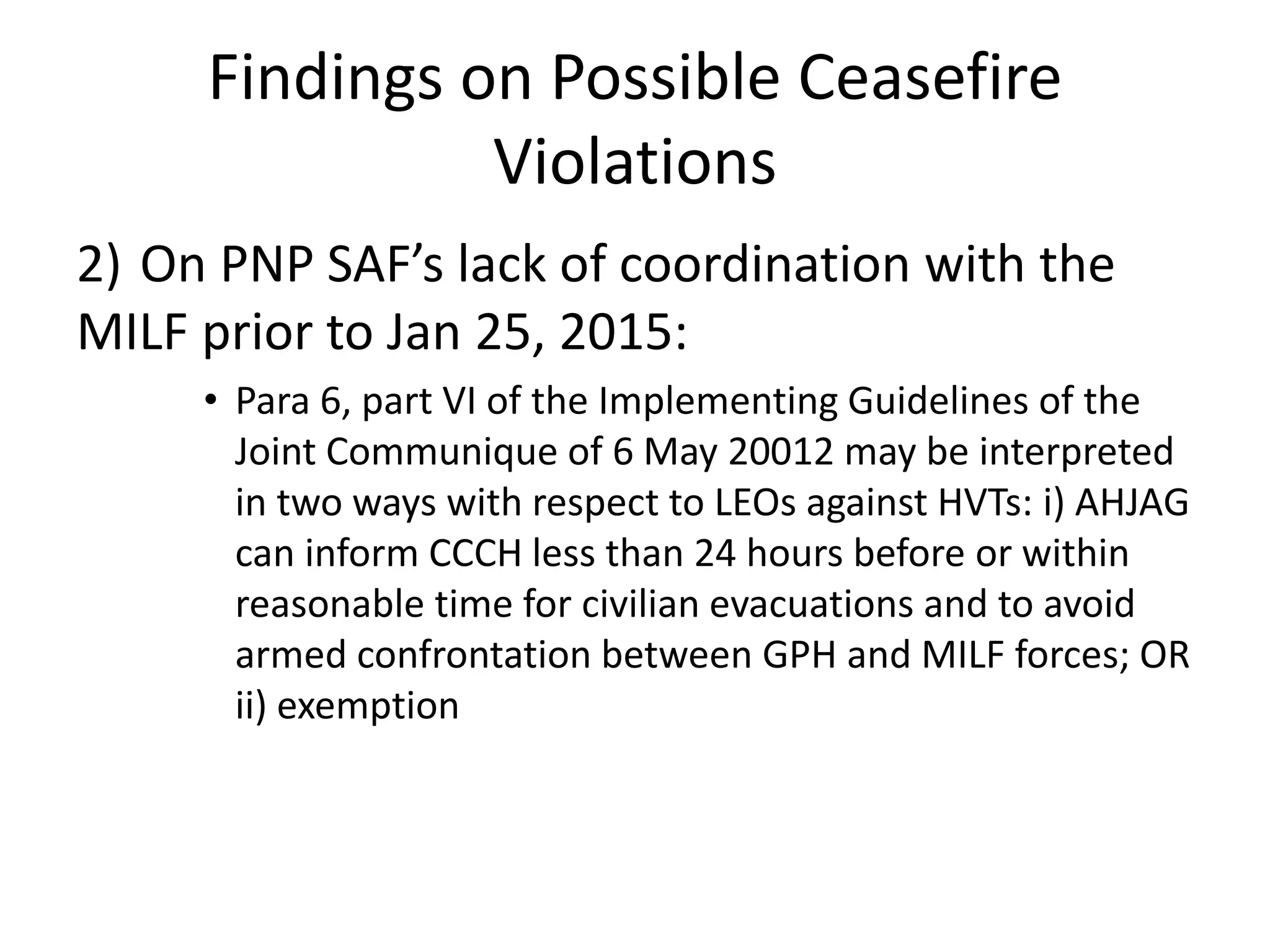 Findings on Possible Ceasefire
Violations
2) On PNP SAF’s lack of coordination with the
MILF prior to Jan 25, 2015:
• Para 6, part VI of the Implementing Guidelines of the
Joint Communique of 6 May 20012 may be interpreted
in two ways with respect to LEOs against HVTs: i) AHJAG
can inform CCCH less than 24 hours before or within
reasonable time for civilian evacuations and to avoid
armed confrontation between GPH and MILF forces; OR
ii) exemption
 
