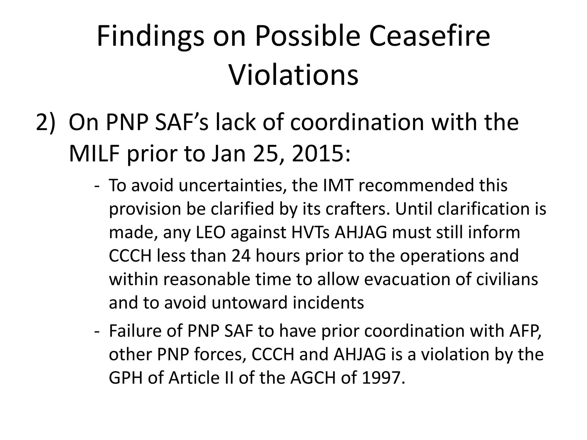 Findings on Possible Ceasefire
Violations
2) On PNP SAF’s lack of coordination with the
MILF prior to Jan 25, 2015:
- To avoid uncertainties, the IMT recommended this
provision be clarified by its crafters. Until clarification is
made, any LEO against HVTs AHJAG must still inform
CCCH less than 24 hours prior to the operations and
within reasonable time to allow evacuation of civilians
and to avoid untoward incidents
- Failure of PNP SAF to have prior coordination with AFP,
other PNP forces, CCCH and AHJAG is a violation by the
GPH of Article II of the AGCH of 1997.
 