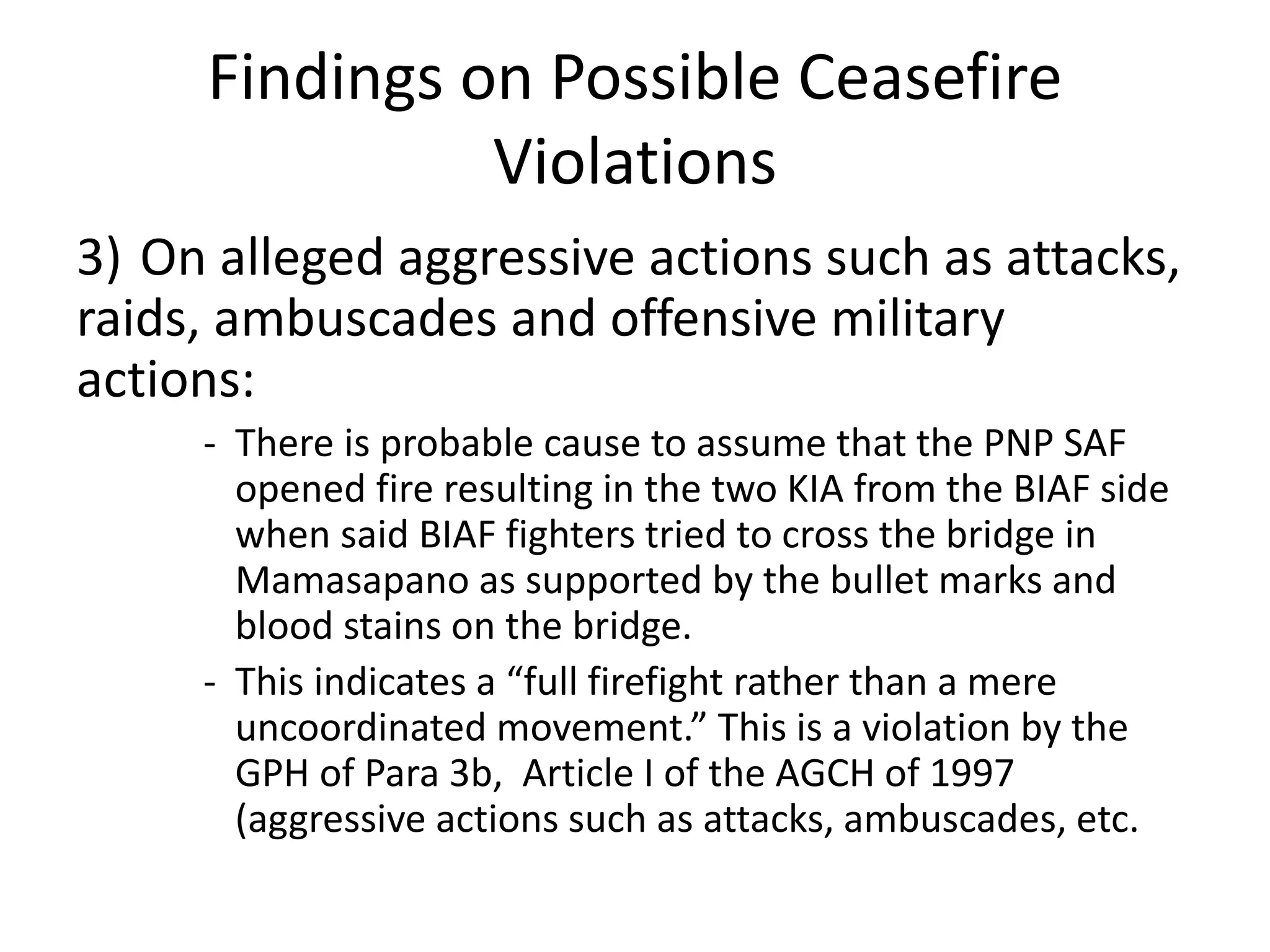 Findings on Possible Ceasefire
Violations
3) On alleged aggressive actions such as attacks,
raids, ambuscades and offensive military
actions:
- There is probable cause to assume that the PNP SAF
opened fire resulting in the two KIA from the BIAF side
when said BIAF fighters tried to cross the bridge in
Mamasapano as supported by the bullet marks and
blood stains on the bridge.
- This indicates a “full firefight rather than a mere
uncoordinated movement.” This is a violation by the
GPH of Para 3b, Article I of the AGCH of 1997
(aggressive actions such as attacks, ambuscades, etc.
 