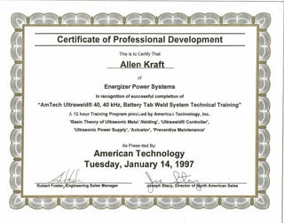 rth American Sales
Certificat~of Professional Development===, ...
This is to Certify That
Allerl Kraft
of
Energizer Power Systems
In recognition of successful completion of
"AmTech lJltraweld® 40, 40 kHz, Battery Tab Weld System Technical Training"
:..•~Shour Tiain:ng.P.r.ogram provk.ed by American Technoiogy, Inc.
'Basic Theory of Ultrasonic Meta! :·.IIelding','Ultraweld® Contro"er',
'Ultrasonic Power Supply', 'Actuator', 'Preventive Maintenance'
As Presented By:
American Technology
Tuesday, January 14, 1997
Robert Foster #ngineering Sales Manager
 