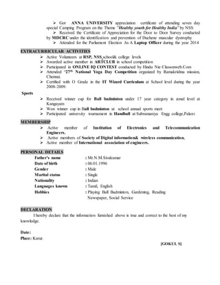  Got ANNA UNIVERSITY appreciation certificate of attending seven day
special Camping Program on the Theme ”Healthy youth for Healthy India” by NSS
 Received the Certificate of Appreciation for the Door to Door Survey conducted
by MDCRC under the identification and prevention of Duchene muscular dystrophy
 Attended for the Parliament Election As A Laptop Officer during the year 2014
EXTRACURRICULAR ACTIVITIES
 Active Volunteers at RSP, NSS school& college levels
 Awarded active member in ARTCLUB in school competition
 Participated in ONLINE IQ CONTEST conducted by Hindu Nie Classonweb.Com
 Attended “27th National Yoga Day Competition organized by Ramakrishna mission,
Chennai.
 Certified with O Grade in the IT Wizard Curriculum at School level during the year
2008-2009.
Sports
 Received winner cup for Ball badminton under 17 year category in zonal level at
Kangayam
 Won winner cup in Ball badminton at school annual sports meet
 Participated university tournament in Handball at Subramaniya Engg college,Palani
MEMBERSHIP
 Active member of Institution of Electronics and Telecommunication
Engineers.
 Active members of Society of Digital information& wireless communication.
 Active member of International association of engineers.
PERSONAL DETAILS
Father’s name : Mr.N.M.Sivakumar
Date of birth : 06.01.1996
Gender : Male
Marital status : Single
Nationality : Indian
Languages known : Tamil, English
Hobbies : Playing Ball Badminton, Gardening, Reading
Newspaper, Social Service
DECLARATION
I hereby declare that the information furnished above is true and correct to the best of my
knowledge.
Date:
Place: Karur.
[GOKUL S]
 