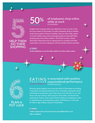 Bring the gang together over food and drink in December by hosting
a workplace (or departmental) pot luck. Invariably, participants share
something of themselves when they share food they like to eat. Ask
those who don’t bring a dish to pay for their plate, and donate the
proceeds to charity. Amp up the festive feeling by springing for cider
or sparkling juice and organizing a game of Pictionary or charades.
Or add an ugly holiday sweater competition!
A TWIST:
Collect recipes from several pot lucks and publish them as an
office cookbook.
PLAN A
POT LUCK
is associated with positive
organizational performance
EA T I N G
T O G E T H E R
Imagine their surprise when you dedicate an hour in each of the
first two weeks of December to online shopping. Bring in holiday
treats (extra points if they’re healthy), heat up some cider, spank
on some holiday tunes and encourage people to share gift ideas,
shopping tips and online retailers. You’ll have turned a classic
December distraction into an opportunity to socialize and build
connection, and your employees will focus better before and after.
A TWIST:
Invite employees to use the office address for their online orders.
50%
HELP THEM
DO THEIR
SHOPPING
of employees shop online
while at work
(CareerBuilder)
(Cornell University)
5
 