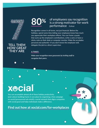 You can accomplish almost all of these holiday productivity
(and culture-building) hacks in one place by organizing a free campaign
on xocial (pronounced soh-shuhl), a social network that aligns companies
with social good and helps individuals make a difference.
Recognition comes in all forms, not just financial. Before the
holidays, spend some time letting your employees know how much
you appreciate their workplace efforts. You can frame a quote
that sums up the employee’s contributions, write a card, or leave a
sticky note on their desk or computer monitor. Make the accolades
personal and authentic—if you don’t know the employee well,
delegate the job to a direct supervisor.
A TWIST:
Make your recognition more grassroots by inviting staff to
recognize their peers.
TELL THEM
HOW GREAT
THEY ARE
of employees say recognition
is a strong motivator for work
performance
80%
Find out how at xocial.com/for-workplaces
(Gallup)
 