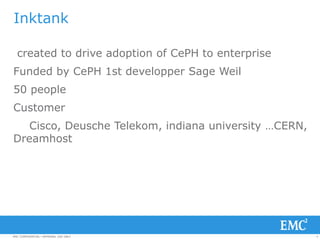 4EMC CONFIDENTIAL—INTERNAL USE ONLYEMC CONFIDENTIAL—INTERNAL USE ONLY
Inktank
created to drive adoption of CePH to enterprise
Funded by CePH 1st developper Sage Weil
50 people
Customer
Cisco, Deusche Telekom, indiana university …CERN,
Dreamhost
 