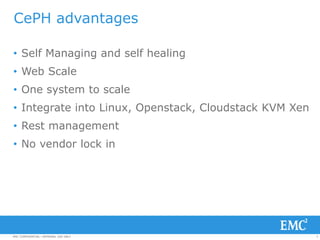 5EMC CONFIDENTIAL—INTERNAL USE ONLYEMC CONFIDENTIAL—INTERNAL USE ONLY
CePH advantages
• Self Managing and self healing
• Web Scale
• One system to scale
• Integrate into Linux, Openstack, Cloudstack KVM Xen
• Rest management
• No vendor lock in
 