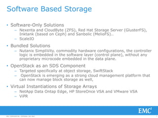 7EMC CONFIDENTIAL—INTERNAL USE ONLYEMC CONFIDENTIAL—INTERNAL USE ONLY
Software Based Storage
• Software-Only Solutions
– Nexenta and CloudByte (ZFS), Red Hat Storage Server (GlusterFS),
Inktank (based on Ceph) and Sanbolic (MelioFS)..
– ScaleIO
• Bundled Solutions
– Nutanix SimpliVity. commodity hardware configurations, the controller
logic is embedded in the software layer (control plane), without any
proprietary microcode embedded in the data plane.
• OpenStack as an SDS Component
– Targeted specifically at object storage, SwiftStack
– OpenStack is emerging as a strong cloud management platform that
can now manage block storage as well,
• Virtual Instantiations of Storage Arrays
– NetApp Data Ontap Edge, HP StoreOnce VSA and VMware VSA
– ViPR
 