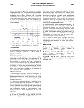 AMH

XXII CONGRESO NACIONAL DE HIDRÁULICA
ACAPULCO, GUERRERO, MÉXICO, NOVIEMBRE 2012

Como se observa en la figura 7 se presenta una oscilación
máxima y mínima al inicio de las pruebas que posteriormente
se desplaza hacia aguas abajo, amortiguándose las
oscilaciones casi de manera inmediata. Esta experiencia
permitió representar en el modelo físico de mejor manera la
condición aguas abajo del desfogue de generación, al construir
un canal lo suficientemente largo para amortiguar las
oscilaciones en el cauce y no se produzcan ondas de reflexión
al final de la pared.

AMH

Para obtener la presión a la que estarían sujetos los puntales se
puede obtener a través de los registros de las celdas de presión
instalados a lo largo de la galería para las diferentes
condiciones de operación. El impacto directo en los puntales
no pudo ser obtenido debido a las limitaciones en
equipamiento del modelo. Para la obtención del impacto será
necesario el instalar en los extremos de la galería celdas de
carga que registrarán fuerzas ejercidas en las paredes para las
condiciones de operación que se ensayen.
El comportamiento en general de la galería de oscilación y del
desfogue de generación es adecuado, considerando la
instalación de puntales para fines estructurales, sin tener
afectación hidráulica. El estudio permitió verificar el modelo
físico y al compararlo con experiencias de medición obtenidas
en campo, realizadas a la galería de oscilación de la C.H. El
Cajón se puede apreciar una similitud bastante aceptable,
considerando que ambas obras son del mismo tipo y
coincidentemente de similares dimensiones.
Con lo anterior se logra validar el modelo físico en la
representación de las condiciones de frontera para la
simulación de los transitorios en túneles con descarga a
superficie libre.

Figura 7. Perfil hidráulico en la galería de oscilación de la C.H. El
Cajón, operando la unidad uno al 100% de su potencia.

Conclusiones
Del funcionamiento hidráulico del desfogue de la obra de
generación, construido a una escala Le = 50, se obtuvo la
siguiente información:
A. Régimen permanente
Las pérdidas de carga hidráulica, con el nivel del embalse
NAMO, elev 391,00, varían con el nivel del río y con la
operación de las obras de toma. De la geometría en la que se
colocan puntales en el interior de la galería ensayada, las
pérdidas de carga obtenidas varían de 0,90 a 1,35 m para la
geometría sin puntales, y de 1,18 a 1,40 m para la geometría
con puntales, por lo cual existe un incremento en las pérdidas
al considerar la instalación de los puntales en el interior de la
galería. Esto se observa en el modelo con un aumento en el
nivel del agua en el interior de la galería.
B. Régimen transitorio
Las fluctuaciones de presión al simular las condiciones de
operación con la instalación de los puntales son similares a la
geometría sin puntales, por lo que en apariencia no existe
afectación de los mismos en la operación de la galería y del
desfogue de generación.
De la comparación de los resultados con y sin puntales en las
condiciones extraordinarias de operación de las turbinas, se
observa una similitud. La oscilación de masas en el interior de
la galería no pudo ser obtenida con las celdas de presión por la
escala a la que está construido el modelo. Para la obtención de
ellas se tendría que construir un modelo hidráulico a una
menor escala o en su defecto instalar celdas de carga con
rangos bajos.
En todos los casos, a excepción de los ensayes con descarga
de la obra de excedencias, el nivel máximo del agua
observado no sobrepasa la elevación del piso de maniobras.

Referencias
1.- Maza A. y Camargo H. (1983), “Manual de Obras
Civiles, A.2.11, Hidráulica Fluvial”, Instituto de
Investigaciones Eléctricas, C.F.E. (1983).
2.- Maza A. y Franco V. (1981). “Manual de Obras Civiles,
A.2.15,
Técnicas
Experimentales”,
Instituto
de
Investigaciones Eléctricas, C.F.E. (1981)
3.- Díaz S. y Sosa R. (1981), “Manual de Obras Civiles,
A.2.5, Cámaras de Oscilación”, Instituto de Investigaciones
Eléctricas. (1981).

 