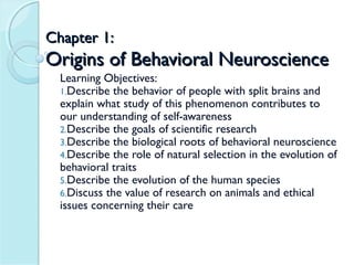 Chapter 1:
Origins of Behavioral Neuroscience
  Learning Objectives:
  1.Describe the behavior of people with split brains and
  explain what study of this phenomenon contributes to
  our understanding of self-awareness
  2.Describe the goals of scientific research
  3.Describe the biological roots of behavioral neuroscience
  4.Describe the role of natural selection in the evolution of
  behavioral traits
  5.Describe the evolution of the human species
  6.Discuss the value of research on animals and ethical
  issues concerning their care
 