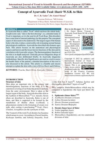 International Journal of Trend in Scientific Research and Development (IJTSRD)
Volume 6 Issue 4, May-June 2022 Available Online: www.ijtsrd.com e-ISSN: 2456 – 6470
@ IJTSRD | Unique Paper ID – IJTSRD50243 | Volume – 6 | Issue – 4 | May-June 2022 Page 1519
Concept of Ayurvedic Twak Sharir W.S.R. to Skin
Dr. C. R. Yadav1
, Dr. Guteri Meena2
1
Associate Professor, 2
MD Scholar,
1,2
Department of Kriya Sharir, National Institute of Ayurveda,
Deemed to be University (De-Novo), Jaipur, Rajasthan, India
ABSTRACT
In Ayurveda Skin is called "Twak" which encloses the whole body.
Joseph Listre said, "skin is the best dressing"; so, a detailed study of
Twak is important, as it is the seat for all Twak Roga. Skin disorders
have some kind of internal pathology for this purpose The conceptual
aspect of skin needs to be understood. The largest organ of the human
body is the skin, it plays a noteworthy role in keeping normal human
physiological conditions. Ayurveda has described skin features ages
back. This article focuses on the anatomical and physiological
aspects and known and the lesser-known functions of the skin and its
correlation with Ayurvedic science. The thermoregulatory function of
the skin is in-depth analysed. Clinically proven indigenous drugs of
Ayurveda are also deliberated briefly. In Ayurvedic diagnostic
methodology, Specific skin Significances are used as a tool to assess
the health status of the patient; a detailed description of this tool is
also discussed in this article. This article is a humble and sincere
attempt to explain the skin with a view of Kriya Sharir and Chikitsa.
KEYWORDS: Twacha, Sharir Kriya, Ayurvedic Chikitsa
How to cite this paper: Dr. C. R. Yadav
| Dr. Guteri Meena "Concept of
Ayurvedic Twak Sharir W.S.R. to Skin"
Published in
International Journal
of Trend in
Scientific Research
and Development
(ijtsrd), ISSN: 2456-
6470, Volume-6 |
Issue-4, June 2022,
pp.1519-1524, URL:
www.ijtsrd.com/papers/ijtsrd50243.pdf
Copyright © 2022 by author(s) and
International Journal of Trend in
Scientific Research and Development
Journal. This is an
Open Access article
distributed under the
terms of the Creative Commons
Attribution License (CC BY 4.0)
(http://creativecommons.org/licenses/by/4.0)
INTRODUCTION
Structure of skin
Skin plays an important role in the sensory and
thermoregulatory functions of the body. It is the
outermost covering of our body that protects our body
from the outer environment. Skin is taken as the
largest organ of the body. Ayurveda describes skin as
the Updhatu of Mamsadhatu [1]
(i.e. muscle). Seven
dhatu are described in Ayurveda, Rakta is one of
them, and Skin is supposed to be formed by the
metabolism of Rakhta dhatu (i.e.blood); a
phenomenon similar to the formation of cream over
milk, after cooling it post-heating.[2]
Twak, Chavi,
Chadani, Asrugdhara are the synonyms of skin.
The Vyutpatti of the word Twak dictates Aachaadana
which means to cover. According to Charak Samhita,
Kashyapa Samhita, and Ashtang Sangraha, Twak
i.e.the skin has 6 layers[3]
. Acharya Sushrut and
Sharangdhar described 7 layers of twak[4]
.
They comprise Sthula/Mamsadhara which may be
compared to hypodermis (the layer just below the
skin).
1. Epidermis (Outer Skin):[5][6]
A. Avabhasini (Stratum corneum)
B. Lohita (Stratum lucidum)
C. Shweta (Stratum granulosum)
D. Tamra (Stratum Malpighi)
2. Dermis (Inner layer of Skin)
A. Vedini (papillary layer)
B. Rohini (reticular layer)
C. Mamsadhara (hypodermis), are two anatomical
divisions of skin.
IJTSRD50243
 