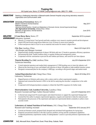 Yuqing He
38 Crystal Lane, Storrs, CT 06268, yuqing.he@uconn.edu, (860) 771- 9908
OOBBJJEECCTTIIVVEE Seeking a challenging internship in Massachusetts General Hospital using strong laboratory research,
organization and communication skills.
EEDDUUCCAATTIIOONN University of Connecticut, Storrs, CT
Master of Science Animal Science May 2017
Relevant Courses:
Advanced Animal Nutrition, Growth and Metabolism of Domestic Animal, Animal Experimental Design
Jilin Agricultural University, Chang Chun, China
Bachelor of Agriculture, Animal Science June 2015
GPA:3.42/4.00
RREELLAATTEEDD UConn Horse Barn, Storrs, CT September 2015 to present
EEXXPPEERRIIEENNCCEE Laboratory Assistant
 Measure 25 young horses’ hoof growth and body condition every season to monitor growth and development
 Attach GPS and record young horses behaviors every 24 hours to assess travel patterns
 Collect and process data in Excel to use as materials and results for master’s degree thesis
City Zoo, Lanzhou, China March 2015-April 2015
Zoo Keeper and Manager Assistant
 Organized daily feeding management of almost 100 birds split into 12 breeds to guarantee efficiency operations
 Documented the birds’ health condition daily to regulate feeding and management system
 Cooperated with the veterinarian to prevent flu and Anthrax prevalence, and cared for new born alpacas
Tianxin Breeding Co., Ltd, Lanzhou, China July 2014-September 2014
Technician Internship
 Visited industrial operation and studied daily management of 1500 breeding sows to learn the industry well
 Observed the farrowing of sows and helped with injection of about 100 piglets to help establish immune system
 Designed a turnaround plan for the company’s 6000 pigs according to the growth stages and market needs
Animal Reproduction Lab, Chang Chun, China March 2014-May 2014
Laboratory Technician
 Dipped bacteria in Holstein cattle uterus with a cotton swab to collect experimental samples
 Separated and extracted the bacteria’s DNA in the lab for analyzing the microbes’ composition in the cattle
uterus
 Cooperated with biological products company to obtain the final DNA sequences for further study
Electrochemistry Lab, Lanzhou University, Lanzhou, China
Research Assistant and Paper Author (Second Author) June 2013-September 2013
 Collected and categorized 50 research papers and related literatures to support the experiment background
 Assisted the first author to prepare experimental apparatus, reagents and materials to help the study proceed
 Participated in the processes of the experiment and improved experimental details constantly to achieve more
accurate results
Laboratory of Animal Nutrition & Feed Science, JAU, Chang Chun, China
Research and Teaching Assistant September 2012-January 2013
 Carried out literature search, prepared feed, designed and calculated feed ingredients for laying hens
 Prepared conventional solutions in the lab to practice problem solving and lab coordination capabilities
 Conducted preliminary experiments weekly of undergraduates’ courses to provide professor experimental with
results
CCOOMMPPUUTTEERR SSAASS,, MMiiccrroossoofftt WWoorrdd,, PPoowweerrPPooiinntt,, EExxcceell,, PPhhoottoo SShhoopp,, OOuuttllooookk,, FFllaasshh
 