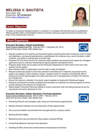 MELISSA V. BAUTISTA
Deira, Dubai, UAE
Contact Nos. +971.56.845.2916
Email: issah_27@yahoo.com
Career Objective
To obtain an Executive Assistant position or a position in a company that will best suits my qualification,
offering excellent skills in administrative tasks to promote continuous support and ensure smooth work
order in the company that I work for.
Work Experience
Executive Secretary / Export Coordinator
Quest Vitamins Middle East FZE (February 2013 – December 05, 2013)
Jebel Ali Free Zone, Dubai, UAE, Middle East
• Request quotations from clearing and forwarding agents mentioning the date of shipment, point of origin
and destination, and special requirements or specifications for containers (e.g. size of container, reefer
container, non-reefer or ordinary pick-up trucks only)
• Prepares PFI (Pro-forma Invoice) for customers after quotation was received and request for managers
approval to send to customer mentioning the agreed payment and delivery terms.
• Prepares Sales Order and circulate it to the Production Department to inform them of the new order
entered into the system.
• Book shipment flight or sailing date once the order is ready for dispatch.
• Request warehouse people to check the container’s temperature if it meets the requirement of the
goods to be shipped, check container number, container name if it matches to the Draft BL (Bill of
Lading) sent by the clearing agent and make sure there are no discrepancies to finalize it for clearing
the consignment.
• Ensure the maximum utilization of container space available by liaising with Warehouse keeper.
• Prepares and forwards correctly completed documentation to customers and clearing agents to ensure
prompt clearance and delivery of consignment.
• Attend weekly Production Planning meeting to ensure customers order are being produced as per the
requirement and will be delivered on time.
Executive Secretary / Admin Assistant / Purchase Assistant
Quest Vitamins Middle East FZE (March 2008 – February 2013)
Jebel Ali Free Zone, Dubai, UAE, Middle East
• Screening Directors and managers calls, fixing and confirming his appointments
• Maintain Directors calendar and reminding them of their appointments.
• Set up accommodation and entertainment arrangements for company visitors.
• Booking Directors flights.
• Maintaining hard copy and electronic filing system including HR files.
• Conducting telephone interview to the applicants.
• Handling all office chores like inward/outward correspondence and faxes
 
