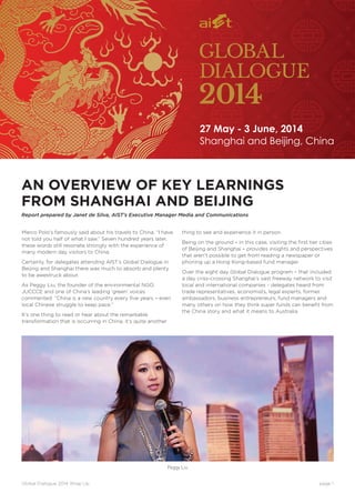 Global Dialogue 2014 Wrap Up	 page 1
AN OVERVIEW OF KEY LEARNINGS
FROM SHANGHAI AND BEIJING
Report prepared by Janet de Silva, AIST’s Executive Manager Media and Communications
Marco Polo’s famously said about his travels to China, “I have
not told you half of what I saw.” Seven hundred years later,
these words still resonate strongly with the experience of
many modern day visitors to China.
Certainly, for delegates attending AIST’s Global Dialogue in
Beijing and Shanghai there was much to absorb and plenty
to be awestruck about.
As Peggy Liu, the founder of the environmental NGO,
JUCCCE and one of China’s leading ‘green’ voices
commented: “China is a new country every five years – even
local Chinese struggle to keep pace.”
It’s one thing to read or hear about the remarkable
transformation that is occurring in China, it’s quite another
thing to see and experience it in person.
Being on the ground – in this case, visiting the first tier cities
of Beijing and Shanghai – provides insights and perspectives
that aren’t possible to get from reading a newspaper or
phoning up a Hong Kong-based fund manager.
Over the eight day Global Dialogue program – that included
a day criss-crossing Shanghai’s vast freeway network to visit
local and international companies - delegates heard from
trade representatives, economists, legal experts, former
ambassadors, business entrepreneurs, fund managers and
many others on how they think super funds can benefit from
the China story and what it means to Australia.
Peggy Liu
Shanghai and Beijing, China
27 May - 3 June, 2014
 