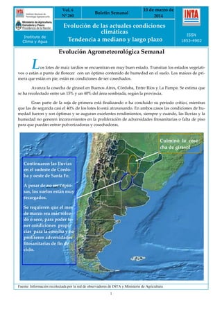 Vol. 6
Nº 260
Boletín Semanal
10 de marzo de
2014
Evolución de las actuales condiciones
climáticas
Tendencia a mediano y largo plazo
ISSN
1853-4902
1
Instituto de
Clima y Agua
Evolución Agrometeorológica Semanal
Fuente: Información recolectada por la red de observadores de INTA y Ministerio de Agricultura
Los lotes de maíz tardíos se encuentran en muy buen estado. Transitan los estados vegetati-
vos o están a punto de florecer con un óptimo contenido de humedad en el suelo. Los maíces de pri-
mera que están en pie, están en condiciones de ser cosechados.
Avanza la cosecha de girasol en Buenos Aires, Córdoba, Entre Ríos y La Pampa. Se estima que
se ha recolectado entre un 15% y un 40% del área sembrada, según la provincia.
Gran parte de la soja de primera está finalizando o ha concluido su período crítico, mientras
que las de segunda casi el 40% de los lotes lo está atravesando. En ambos casos las condiciones de hu-
medad fueron y son óptimas y se auguran excelentes rendimientos, siempre y cuando, las lluvias y la
humedad no generen inconvenientes en la proliferación de adversidades fitosanitarias o falta de piso
para que puedan entrar pulverizadoras y cosechadoras.
Continuaron las lluvias
en el sudeste de Córdo-
ba y oeste de Santa Fe.
A pesar de no ser copio-
sas, los suelos están muy
recargados.
Se requieren que el mes
de marzo sea más solea-
do o seco, para poder te-
ner condiciones propi-
cias para la cosecha y no
proliferen adversidades
fitosanitarias de fin de
ciclo.
Culminó la cose-
cha de girasol
 