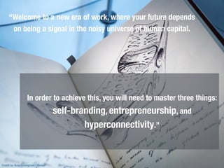 Credit to: Ross Lovegrove/ Flicker
“Welcome to a new era of work, where your future depends
on being a signal in the noisy universe of human capital.
In order to achieve this, you will need to master three things:
self-branding, entrepreneurship, and
hyperconnectivity.”
 