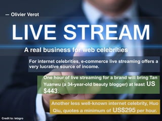 A real business for web celebrities
Credit to: letzgro
Another less well-known internet celebrity, Huo
Qiu, quotes a minimum of US$295 per hour.
For internet celebrities, e-commerce live streaming offers a
very lucrative source of income.
One hour of live streaming for a brand will bring Tan
Yuanwu (a 34-year-old beauty blogger) at least US
$443.
— Olivier Verot
 