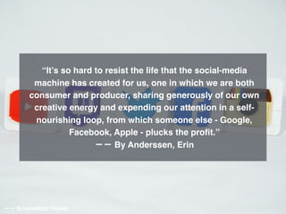 “It’s so hard to resist the life that the social-media
machine has created for us, one in which we are both
consumer and producer, sharing generously of our own
creative energy and expending our attention in a self-
nourishing loop, from which someone else - Google,
Facebook, Apple - plucks the proﬁt.”
−− By Anderssen, Erin
−− BrickinNick/ Flicker
 