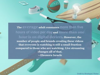 Credit to: Binalogue/ Flicker
The average adult consumes more than ﬁve
hours of video per day and more than one
hour is on digital devices. However, the
number of people and brands creating these videos
that everyone is watching is still a small fraction
compared to those who are watching. Live streaming
changes all of that.
—Eleonora Israele
 