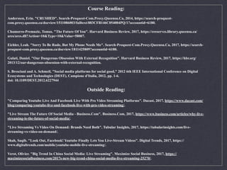 Course Reading:
Anderssen, Erin. "CRUSHED". Search-Proquest-Com.Proxy.Queensu.Ca, 2014, https://search-proquest-
com.proxy.queensu.ca/docview/1511086003/fulltext/883CFB146C054004PQ/1?accountid=6180.
Chamorro-Premuzic, Tomas. "The Future Of You". Harvard Business Review, 2017, https://ereserves.library.queensu.ca/
ares/ares.dll?Action=10&Type=10&Value=58007.
Eichler, Leah. "Sorry To Be Rude, But My Phone Needs Me". Search-Proquest-Com.Proxy.Queensu.Ca, 2017, https://search-
proquest-com.proxy.queensu.ca/docview/1811425809?accountid=6180.
Gulati, Daniel. "Our Dangerous Obsession With External Recognition". Harvard Business Review, 2017, https://hbr.org/
2013/12/our-dangerous-obsession-with-external-recognition.
S. Bresciani and A. Schmeil, "Social media platforms for social good," 2012 6th IEEE International Conference on Digital
Ecosystems and Technologies (DEST), Campione d'Italia, 2012, pp. 1-6. 
doi: 10.1109/DEST.2012.6227944
Outside Reading:
"Comparing Youtube Live And Facebook Live With Pro Video Streaming Platforms". Dacast, 2017, https://www.dacast.com/
blog/comparing-youtube-live-and-facebook-live-with-pro-video-streaming/.
"Live Stream The Future Of Social Media - Business.Com". Business.Com, 2017, https://www.business.com/articles/why-live-
streaming-is-the-future-of-social-media/.
"Live Streaming Vs Video On Demand: Brands Need Both". Tubular Insights, 2017, https://tubularinsights.com/live-
streaming-vs-video-on-demand/.
Shah, Saqib. "Look Out, Facebook! Youtube Finally Lets You Live-Stream Videos". Digital Trends, 2017, https://
www.digitaltrends.com/mobile/youtube-mobile-live-streaming/.
Verot, Olivier. "Big Trend In China Social Media: Live Streaming". Maximize Social Business, 2017, https://
maximizesocialbusiness.com/2017s-new-big-trend-china-social-media-live-streaming-25270/.
 