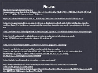 https://www.google.ca/search?q=live
+streaming&source=lnms&tbm=isch&sa=X&ved=0ahUKEwjJqr7i2qDUAhUI_IMKHYJCBzQQ_AUICigB
&biw=1279&bih=711#imgrc=pvfczoFNFQzveM:
https://maximizesocialbusiness.com/2017s-new-big-trend-china-social-media-live-streaming-25270/
https://www.quora.com/How-can-one-livestream-to-Youtube-Facebook-and-Twitter-at-the-sime-time-So-
combine-Hang-W-with-Google-Hangouts-at-the-same-time-from-the-same-device-smartphone-or-desktop-
app
https://hireinfluence.com/blog/should-livestreaming-be-a-part-of-your-next-influencer-marketing-campaign/
http://www.freepik.com/free-photo/finger-pressing-a-social-network-button-on-a-touch-
screen_903499.htm#term=technology&page=1&position=45
http://www.tubefilter.com/2015/12/17/facebook-verified-pages-live-streaming/
https://www.digitaltrends.com/mobile/youtube-mobile-live-streaming/
https://www.google.ca/search?biw=1279&bih=711&tbm=isch&sa=1&q=live+streaming&oq=live
+streaming&gs_l=img.3...21122.21467.0.21653.0.0.0.0.0.0.0.0..0.0....0...1.1.64.img..
0.0.0.y3Rb_k2Uku0#imgrc=oL42c4j5ONIn5M:
https://tubularinsights.com/live-streaming-vs-video-on-demand/
http://letzgro.net/blog/live-video-streaming-or-vod-make-the-best-choice-for-your-business/
https://www.google.ca/search?q=live
+streaming&source=lnms&tbm=isch&sa=X&ved=0ahUKEwi55vDJsaPUAhVs6IMKHSB0CrgQ_AUICigB&
biw=1279&bih=711#imgrc=XzvJzsp8Wk4HxM:
Pictures
 