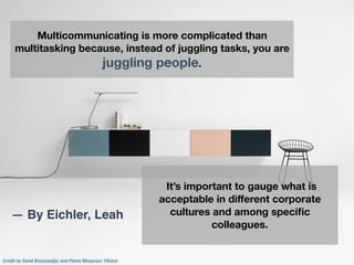 Credit to: Karel Boonzaaijer and Pierre Mazaraic/ Flicker
Multicommunicating is more complicated than
multitasking because, instead of juggling tasks, you are
juggling people.
It’s important to gauge what is
acceptable in diﬀerent corporate
cultures and among speciﬁc
colleagues.
— By Eichler, Leah
 