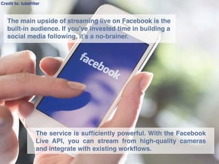 Credit to: tubeﬁlter
The service is sufﬁciently powerful. With the Facebook
Live API, you can stream from high-quality cameras
and integrate with existing workﬂows.
The main upside of streaming live on Facebook is the
built-in audience. If you’ve invested time in building a
social media following, it’s a no-brainer.
 