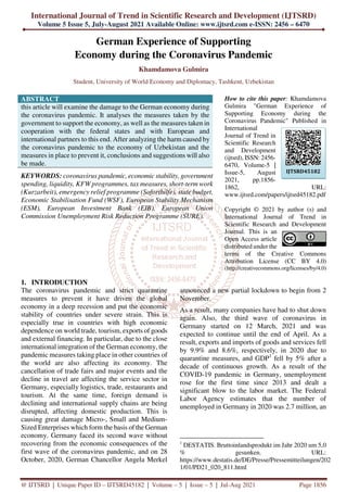 International Journal of Trend in Scientific Research and Development (IJTSRD)
Volume 5 Issue 5, July-August 2021 Available Online: www.ijtsrd.com e-ISSN: 2456 – 6470
@ IJTSRD | Unique Paper ID – IJTSRD45182 | Volume – 5 | Issue – 5 | Jul-Aug 2021 Page 1856
German Experience of Supporting
Economy during the Coronavirus Pandemic
Khamdamova Gulmira
Student, University of World Economy and Diplomacy, Tashkent, Uzbekistan
ABSTRACT
this article will examine the damage to the German economy during
the coronavirus pandemic. It analyses the measures taken by the
government to support the economy, as well as the measures taken in
cooperation with the federal states and with European and
international partners to this end. After analyzing the harm caused by
the coronavirus pandemic to the economy of Uzbekistan and the
measures in place to prevent it, conclusions and suggestions will also
be made.
KEYWORDS: coronavirus pandemic, economic stability, government
spending, liquidity, KFW programmes, tax measures, short-term work
(Kurzarbeit), emergency relief programme (Soforthilfe), state budget,
Economic Stabilisation Fund (WSF), European Stability Mechanism
(ESM), European Investment Bank (EIB), European Union
Commission Unemployment Risk Reduction Programme (SURE).
How to cite this paper: Khamdamova
Gulmira "German Experience of
Supporting Economy during the
Coronavirus Pandemic" Published in
International
Journal of Trend in
Scientific Research
and Development
(ijtsrd), ISSN: 2456-
6470, Volume-5 |
Issue-5, August
2021, pp.1856-
1862, URL:
www.ijtsrd.com/papers/ijtsrd45182.pdf
Copyright © 2021 by author (s) and
International Journal of Trend in
Scientific Research and Development
Journal. This is an
Open Access article
distributed under the
terms of the Creative Commons
Attribution License (CC BY 4.0)
(http://creativecommons.org/licenses/by/4.0)
1. INTRODUCTION
The coronavirus pandemic and strict quarantine
measures to prevent it have driven the global
economy in a deep recession and put the economic
stability of countries under severe strain. This is
especially true in countries with high economic
dependence on world trade, tourism, exports of goods
and external financing. In particular, due to the close
international integration of the German economy, the
pandemic measures taking place in other countries of
the world are also affecting its economy. The
cancellation of trade fairs and major events and the
decline in travel are affecting the service sector in
Germany, especially logistics, trade, restaurants and
tourism. At the same time, foreign demand is
declining and international supply chains are being
disrupted, affecting domestic production. This is
causing great damage Micro-, Small and Medium-
Sized Enterprises which form the basis of the German
economy. Germany faced its second wave without
recovering from the economic consequences of the
first wave of the coronavirus pandemic, and on 28
October, 2020, German Chancellor Angela Merkel
announced a new partial lockdown to begin from 2
November.
As a result, many companies have had to shut down
again. Also, the third wave of coronavirus in
Germany started on 12 March, 2021 and was
expected to continue until the end of April. As a
result, exports and imports of goods and services fell
by 9.9% and 8.6%, respectively, in 2020 due to
quarantine measures, and GDP1
fell by 5% after a
decade of continuous growth. As a result of the
COVID-19 pandemic in Germany, unemployment
rose for the first time since 2013 and dealt a
significant blow to the labor market. The Federal
Labor Agency estimates that the number of
unemployed in Germany in 2020 was 2.7 million, an
1
DESTATIS. Bruttoinlandsprodukt im Jahr 2020 um 5,0
% gesunken. URL:
https://www.destatis.de/DE/Presse/Pressemitteilungen/202
1/01/PD21_020_811.html
IJTSRD45182
 