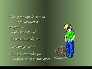 Olhei para aquele menino
      tão nostálgico e
perguntei:
- Onde Você mora?
- Depois do zoológico.
- Bem longe, hein?
- É... mas eu tenho que
   pedir as coisas para comer.
 