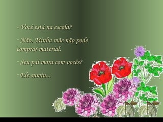 - Você está na escola?
- Não. Minha mãe não pode
comprar material.
- Seu pai mora com vocês?
- Ele sumiu...
 
