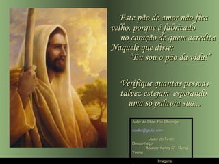 Este pão de amor não fica
velho, porque é fabricado
   no coração de quem acredita
Naquele que disse:
     “Eu sou o pão da vida!”

  Verifique quantas pessoas
  talvez estejam esperando
    uma só palavra sua...
      Autor do Slide: Ria Ellwanger

      riaellw@globo.com

              Autor do Texto:
      Desconheço
             Música: Kenny G – Dying
      Young

                     Imagens:
 