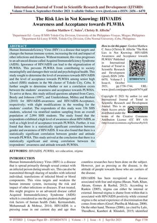 International Journal of Trend in Scientific Research and Development (IJTSRD)
Volume 5 Issue 6, September-October 2021 Available Online: www.ijtsrd.com e-ISSN: 2456 – 6470
@ IJTSRD | Unique Paper ID – IJTSRD47674 | Volume – 5 | Issue – 6 | Sep-Oct 2021 Page 1738
The Risk Lies in Not Knowing: HIV/AIDS
Awareness and Acceptance towards PLWHA
Gordon Matthew C. Suico1
, Christy B. Alfeche2
1
Department Ed – Luray II NHS Toledo City Division, University of the Philippines-Visayas, Miagao, Philippines
2
Department Ed-Luray II NHS, Toledo City Division, Cebu Normal University, Cebu, Philippines
ABSTRACT
Human Immunodeficiency Virus (HIV) is a disease that targets and
changes the human immune system, increasing the risk and impact of
other infections and diseases. Without treatment, this virus progresses
to an advanced disease called Acquired Immunodeficiency Syndrome
(AIDS). Ignorance of HIV/AIDS can lead to the stigmatization of
PLWHA. This prevents PLWHA from contributing to society
meaningfully and damages their social and psychological health. This
study sought to determine the level of awareness towards HIV/AIDS
and the level of acceptance towards PLWHA among senior high
school (SHS) students in the 9th cluster of Toledo City, Cebu. It
further sought to determine whether or not a correlation exists
between the students’ awareness and acceptance towards PLWHA.
To arrive at these, this study utilized questions adopted from Carey,
Beedy and Johnson (1997), and Unnikrishnan, Mithra and Reshmi
(2010) for HIV/AIDS-awareness and HIV/AIDS-Acceptance,
respectively; with slight modifications in the wording for the
students’ comfort. The respondents of this study were 336 SHS
students, selected via stratified random sampling from an overall
population of 2,094 SHS students. The study found that the
respondents exhibited a high level of awareness about HIV/AIDS, as
well as a high level of acceptance towards PLWHA. Further, it was
found that there is a statistically significant correlation between
gender and awareness of HIV/AIDS. It was also found that there is a
statistically significant correlation between gender and attitude
towards PLWHA. This study arrived at the conclusion that there is a
statistically significant and strong correlation between the
respondents’ awareness and attitude towards PLWHA.
KEYWORDS: HIV/AIDS, PLWHA, sex education, stigma
How to cite this paper: Gordon Matthew
C. Suico | Christy B. Alfeche "The Risk
Lies in Not Knowing: HIV/AIDS
Awareness and Acceptance towards
PLWHA" Published
in International
Journal of Trend in
Scientific Research
and Development
(ijtsrd), ISSN: 2456-
6470, Volume-5 |
Issue-6, October
2021, pp.1738-1744, URL:
www.ijtsrd.com/papers/ijtsrd47674.pdf
Copyright © 2021 by author (s) and
International Journal of Trend in
Scientific Research and Development
Journal. This is an
Open Access article
distributed under the
terms of the Creative Commons
Attribution License (CC BY 4.0)
(http://creativecommons.org/licenses/by/4.0)
INTRODUCTION
Human Immunodeficiency Virus (HIV) is a disease
that is spread primarily through sexual contact with
an infected person during unsafe sex. This can also be
transmitted through sharing of needles with infected
individual, transfusions of infected blood or blood
components. This virus targets and weakens the
human immune system, increasing the risk and
impact of other infections or diseases. If not treated,
this might progress to an advanced disease called
Acquired Immunodeficiency Syndrome (AIDS)
which is considered as one the greatest challenges and
risk factors of human health (Saki, Kermanshahi,
Mohammadi & Mohraz, 2014). HIV/AIDS is a
pressing issue in our current day and age thus
countless researches have been done on the subject.
However, just as pressing as the disease, is the
attitude of people towards those who are carriers of
the disease.
HIV/AIDS has been recognized as a disease
associated with fear and stigma (Hasan, Nath, Khan,
Akram, Gomes & Rashid, 2012). According to
Rankin (2005), stigma can either be internal or
external. Internal stigma is shame from within that is
associated with HIV/AIDS positivity while external
stigma is the actual experience of discrimination that
comes from others (Greef, Phetlhu & Makoae, 2008).
On the other hand, Thomas (2006), (as cited by Lalo,
Theodhosi, Kamberi & Xhindoli, 2015) identified
IJTSRD47674
 