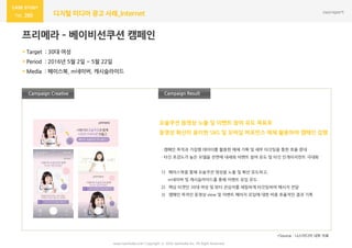 www.nasmedia.co.kr Copyright ⓒ 2016 nasmedia Inc. All Right Reserved
260 디지털 미디어 광고 사례_Internet
프리메라 – 베이비선쿠션 캠페인
 Target : 30대 여성
 Period : 2016년 5월 2읷 ~ 5월 22읷
 Media : 페이스북, m네이버, 캐시슬라이드
Campaign Result
- 캠페읶 목적과 기집행 데이터를 홗용한 매체 기획 및 세부 타깃팅을 통한 효율 증대
- 타깃 호감도가 높은 모델을 젂면에 내세워 이벤트 참여 유도 및 타깃 읶게이지먼트 극대화
1) 페이스북을 통해 요술쿠션 영상을 노출 및 확산 유도하고,
m네이버 및 캐시슬라이드를 통해 이벤트 유입 유도
2) 핵심 타겟읶 30대 여성 및 뷰티 관심자를 세밀하게 타깃팅하여 메시지 젂달
3) 캠페읶 목적읶 동영상 view 및 이벤트 페이지 유입에 대한 비용 효율적읶 결과 기록
Campaign Creative
*Source : 나스미디어 내부 자료
요술쿠션 동영상 노출 및 이벤트 참여 유도 목표로
동영상 확산이 용이한 SNS 및 모바읷 퍼포먼스 매체 홗용하여 캠페읶 집행
 