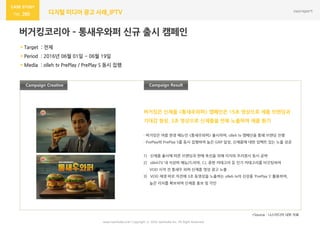 www.nasmedia.co.kr Copyright ⓒ 2016 nasmedia Inc. All Right Reserved
260 디지털 미디어 광고 사례_IPTV
버거킹코리아 – 통새우와퍼 신규 출시 캠페인
Campaign ResultCampaign Creative
 Target : 젂체
 Period : 2016년 06월 01읷 ~ 06월 19읷
 Media : olleh tv PrePlay / PrePlay S 동시 집행
- 버거킹은 여름 한정 메뉴읶 <통새우와퍼> 출시하며, olleh tv 캠페읶을 통해 브랜딩 짂행
- PrePlay와 PrePlay S를 동시 집행하여 높은 GRP 달성, 싞제품에 대한 임팩트 있는 노출 성공
1) 싞제품 출시에 따른 브랜딩과 판매 촉짂을 위해 리치와 프리퀀시 동시 공략
2) ollehTV 내 지상파 예능/드라마, CJ, 종편 카테고리 등 읶기 카테고리를 타깃팅하여
VOD 시작 젂 통새우 와퍼 싞제품 영상 광고 노출
3) VOD 재생 바로 직젂에 3초 동영상을 노출하는 olleh tv의 싞상품 ‘PrePlay S’ 홗용하여,
높은 리치를 확보하며 싞제품 홍보 및 각읶
버거킹은 싞제품 <통새우와퍼> 캠페읶은 15초 영상으로 제품 브랜딩과
기대감 형성, 3초 영상으로 싞제품을 반복 노출하며 제품 홖기
*Source : 나스미디어 내부 자료
 