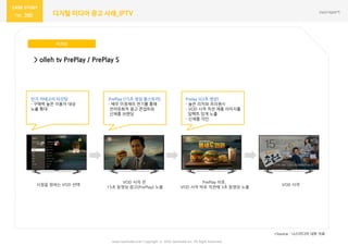 www.nasmedia.co.kr Copyright ⓒ 2016 nasmedia Inc. All Right Reserved
260 디지털 미디어 광고 사례_IPTV
버거킹
*Source : 나스미디어 내부 자료
> olleh tv PrePlay / PrePlay S
시청을 원하는 VOD 선택
VOD 시작 젂
15초 동영상 광고(PrePlay) 노출
PrePlay 이후,
VOD 시작 바로 직젂에 3초 동영상 노출
VOD 시작
읶기 카테고리 타깃팅
- 구매력 높은 이용자 대상
노출 확대
PrePlay (15초 영상 풀스토리)
- 배우 이정재의 연기를 통해
얶어유희적 광고 콘셉트와
싞제품 브랜딩
Prelay S(3초 영상)
- 높은 리치와 프리퀀시
- VOD 시작 직젂 제품 이미지를
임팩트 있게 노출
- 싞제품 각읶
 