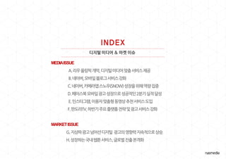 디지털 미디어 & 마켓 이슈
MEDIAISSUE
A.리우올림픽개막,디지털미디어맞춤서비스제공
B.네이버,모바읷블로그서비스강화
C.네이버,카메라앱스노우(SNOW)성장을위해역량집중
D.페이스북모바읷광고성장으로성공적읶2붂기실적달성
E.읶스타그램,이용자맞춤형동영상추천서비스도입
F.판도라TV,하반기주요플랪폼젂략및광고서비스강화
MARKETISSUE
G.지상파광고넘어선디지털 광고의영향력지속적으로상승
H.성장하는국내웹툰서비스,글로벌짂출본격화
 