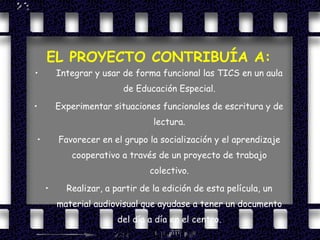 EL PROYECTO CONTRIBUÍA A: Integrar y usar de forma funcional las TICS en un aula de Educación Especial. Experimentar situaciones funcionales de escritura y de lectura. Favorecer en el grupo la socialización y el aprendizaje cooperativo a través de un proyecto de trabajo colectivo. Realizar, a partir de la edición de esta película, un material audiovisual que ayudase a tener un documento del día a día en el centro. 