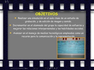 OBJETIVOS Realizar una simulación en el aula clase de un estudio de grabación, y de edición de imagen y sonido. Incrementar en el alumnado del grupo la capacidad de esfuerzo y mejorar las relaciones interpersonales y las habilidades sociales. Avanzar en el manejo de medios tecnológicos empleados como un recurso para la comunicación y la representación. 