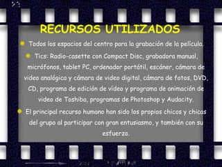 RECURSOS UTILIZADOS Todos los espacios del centro para la grabación de la película. Tics: Radio-casette con Compact Disc, grabadora manual, micrófonos, tablet PC, ordenador portátil, escáner, cámara de video analógica y cámara de video digital, cámara de fotos, DVD, CD, programa de edición de vídeo y programa de animación de video de Toshiba, programas de Photoshop y Audacity. El principal recurso humano han sido los propios chicos y chicas del grupo al participar con gran entusiasmo, y también con su esfuerzo. 