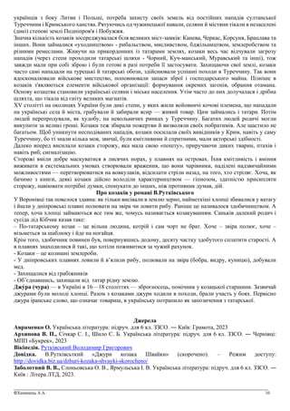 _______________________________________________________________________________________________
©Химинець А.А. 10
українців з боку Литви і Польщі, потреба захисту своїх земель від постійних нападів султанської
Туреччини і Кримського ханства. Рятуючись од чужинецької навали, селяни й містяни тікали в незаселені
(дикі) степові землі Подніпров'я і Побужжя.
Значна кількість козаків зосереджувалася біля великих міст-замків: Канева, Черкас, Корсуня, Брацлава та
інших. Вони займалися «уходництвом» - рибальством, мисливством, бджільництвом, землеробством та
різними ремеслами. Живучи на прикордонних із татарами землях, козаки весь час відчували загрозу
нападів (через степи проходили татарські шляхи - Чорний, Куч-манський, Муравський та інші), тож
завжди мали при собі зброю і були готові в разі потреби її застосувати. Захищаючи свої землі, козаки
часто самі нападали на турецькі й татарські обози, здійснювали успішні походи в Туреччину. Так вони
вдосконалювали військове мистецтво, поповнювали запаси зброї і господарського майна. Пізніше в
козаків з'являються елементи військової організації: формування окремих загонів, обрання отамана.
Основу козацтва становили українські селяни і міське населення. Утім часто до них долучалася і дрібна
шляхта, що тікала від гніту великих магнатів.
XV столітті на околицях України були дикі степи, у яких жили войовничі кочові племена, що нападали
на українські села й міста, грабували й забирали ясир — живий товар. Цим займались і татари. Потім
людей перепродували, як худобу, на невольничих ринках у Туреччину. Багатих людей родичі могли
викупити за великі гроші. Козаки теж збирали пожертви й визволяли своїх побратимів. Але щастило не
багатьом. Щоб уникнути несподіваних нападів, козаки посилали своїх вивідників у Крим, навіть у саму
Туреччину, бо ті знали кілька мов, звичаї, були кмітливими й спритними, мали акторські здібності.
Далеко вперед висилали козаки сторожу, яка мала свою «пошту», приручаючи диких тварин, птахів і
навіть риб; сигналізацію.
Сторожі вміли добре маскуватися в лисячих норах, у плавнях на островах. Їхня кмітливість і вміння
виживати в екстемальних умовах створювали враження, що вони чарівники, наділені надзвичайними
можливостями — перетворюватися на вовкулаків, відсилати стріли назад, на того, хто стріляє. Хоча, як
бачимо з книги, деякі козаки дійсно володіли характерництвом — гіпнозом, здатністю присипляти
сторожу, навіювати потрібні думки, спонукати до інших, ніж противник думав, дій.
Про козаків у романі В.Рутківського
У Воронівці так повелося здавна: як тільки висівали в землю зерно, найметкіші хлопці збивалися у ватагу
і йшли у дніпровські плавні полювати на звіра чи ловити рибу. Раніше це називалося здобичництвом. А
тепер, хоча хлопці займаються все тим же, чомусь називається козакуванням. Саньків далекий родич і
сусіда дід Кібчик казав таке:
– По-татарському козак – це вільна людина, котрій і сам чорт не брат. Хоче – звіра полює, хоче –
візьметься за шаблюку і йде на ногайця.
Крім того, здобичник повинен був, повернувшись додому, десяту частку здобутого сплатити старості. А
в плавнях знаходилися й такі, що хотіли поживитися за чужий рахунок.
- Козаки – це колишні землероби.
- У дніпровських плавнях ловили й в’ялили рибу, полювали на звіра (бобра, видру, куницю), добували
мед.
- Захищалися від грабіжників
- Об’єднавшись, захищали від татар рідну землю.
Джу́ра (чура) — в Україні в 16—18 століттях — зброєносець, помічник у козацької старшини. Зазвичай
джурами були молоді хлопці. Разом з козаками джури ходили в походи, брали участь у боях. Первісно
джура іранське слово, що означає товариш, в українську потрапило як запозичення з татарської.
Джерела
Авраменко О. Українська література: підруч. для 6 кл. ЗЗСО. ― Київ: Грамота, 2023
Архипова В. П., Січкар С. І., Шило С. Б. Українська література: підруч. для 6 кл. ЗЗСО. ― Чернiвцi:
МПП «Букрек», 2023
Вікіпедія. Рутківський Володимир Григорович
Довідка. В.Рутківсьткий «Джури козака Швайки» (скорочено). – Режим доступу:
http://dovidka.biz.ua/dzhuri-kozaka-shvayki-skorocheno/
Заболотний В. В., Слоньовська О. В., Ярмульська І. В. Українська література: підруч. для 6 кл. ЗЗСО. ―
Київ : Літера ЛТД, 2023.
 
