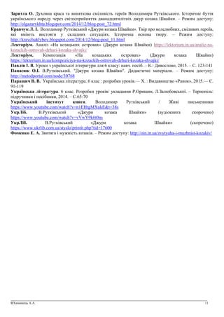 _______________________________________________________________________________________________
©Химинець А.А. 11
Зарихта О. Духовна краса та виняткова сміливість героїв Володимира Рутківського. Історичне буття
українського народу через світосприйняття дванадцятилітніх джур козака Швайки. – Режим доступу:
http://olgazarykhta.blogspot.com/2014/12/blog-post_72.html
Кравчук Л. І. Володимир Рутківський «Джури козака Швайки». Твір про волелюбних, сміливих героїв,
які вміють вистояти у складних ситуаціях. Історична основа твору. – Режим доступу:
http://kravchuklybov.blogspot.com/2014/12/blog-post_11.html
Лекторіум. Аналіз «На козацьких островах» (Джури козака Швайки) https://lektorium.in.ua/analiz-na-
kozackih-ostrovah-dzhuri-kozaka-shvajki/
Лекторіум. Композиція «На козацьких островах» (Джури козака Швайки)
https://lektorium.in.ua/kompoziciya-na-kozackih-ostrovah-dzhuri-kozaka-shvajki/
Павлів І. В. Уроки з української літератури для 6 класу: навч. посіб. – К.: Дивослово, 2015. – С. 123-141
Панасюк О.І. В.Рутківський. "Джури козака Швайки". Дидактичні матеріали. – Режим доступу:
http://metodportal.com/node/30768
Паращич В. В. Українська література. 6 клас : розробки уроків.— Х. : Видавництво «Ранок», 2015.— С.
91-119
Українська література. 6 клас. Розробки уроків/ укладання Р.Орищин, Л.Залюбовської. – Тернопіль:
підручники і посібники, 2014. – С.65-70
Український інститут книги. Володимир Рутківський / Живі письменники
https://www.youtube.com/watch?v=n1EHtgMXukE&t=38s
УкрЛіб. В.Рутківський «Джури козака Швайки» (аудіокнига скорочено)
https://www.youtube.com/watch?v=vVwY9k6t0ns
УкрЛіб. В.Рутківський «Джури козака Швайки» (скорочено)
https://www.ukrlib.com.ua/styslo/printit.php?tid=17600
Фоменко Е. А. Звитяга і мужність козаків. – Режим доступу: http://oin.in.ua/zvytyaha-i-muzhnist-kozakiv/
 