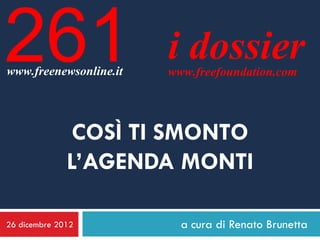 261
www.freenewsonline.it
                        i dossier
                        www.freefoundation.com




               COSÌ TI SMONTO
              L’AGENDA MONTI

26 dicembre 2012          a cura di Renato Brunetta
 