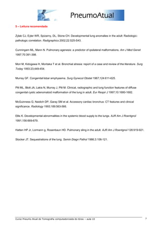 5 – Leitura recomendada 
Zylak CJ, Eyler WR, Spizarny, DL, Stone CH. Developmental lung anomalies in the adult: Radiologic-pathologic 
correlation. Radigraphics 2002;22:S25-S43. 
Cunningam ML, Mann N. Pulmonary agenesis: a predictor of ipsilateral malformations. Am J Med Genet 
1997;70:391-398. 
Mori M, Kidogawa H, Moritaka T et al. Bronchial atresia: report of a case and review of the literature. Surg 
Today 1993:23;449-454. 
Murray GF. Congenital lobar emphysema. Surg Gynecol Obstet 1967;124:611-625. 
Plit ML, Blott JA, Lakis N, Murray J, Plit M. Clinical, radiographic and lung function features of diffuse 
congenital cystic adenomatoid malformation of the lung in adult. Eur Respir J 1997;10:1680-1682. 
McGuinness G, Naidich DP, Garay SM et al. Accessory cardiac bronchus: CT features and clinical 
significance. Radiology 1993;189:563-566. 
Ellis K. Developmental abnormalities in the systemic blood supply to the lungs. AJR Am J Roentgnol 
1991;156:669-679. 
Hatten HP Jr, Lormann g, Rosenbaun HD. Pulmonary sling in the adult. AJR Am J Roentgnol 128:919-921. 
Stocker JT. Sequestrations of the lung. Semin Diagn Pathol 1986;3:106-121. 
Curso Pneumo Atual de Tomografia computadorizada do tórax – aula 10 7 
