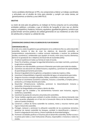 Como candidato distrital por el PPC, me comprometo a liderar un trabajo coordinado
y articulado con el alcalde de Lima para atender y cumplir con estas tareas, así
garantizaremos un distrito y una LIMA FELIZ.
OBJETIVO
La visión de este plan de gobierno, es trabajar en forma conjunta con la comunidad,
entidades públicas y privadas y que el distrito de Surquillo al 2022 sea un distrito
seguro, competitivo, moderno, inclusivo, equitativo, igualdad de géneros, turístico que
pueda brindar servicios públicos de calidad generando en sus residentes un alto nivel
de satisfacción y mejorar su calidad de vida.
CONSIDERACIONES GENERALES PARA LA ELABORACION DEL PLAN DEGOBIERNO
CONFERENCIA RÍO+20.
En el año 2012, todos los gobierno que participaron en la conferencia Río+20, sobre desarrollo
sostenible, tuvieron la idea de crear los objetivos de desarrollo sostenible, se
comprometieron conjuntamente a realizar acciones destinadas a resolver los problemas
sociales, económicos y ambientales que aquejan al mundo, entre otros muchos elementos,
derivó en la aprobación de 17 Objetivos de Desarrollo de Sostenible (ODS):
1. Erradicar la pobreza en todas sus formas en todo el mundo.
2. Poner fin al hambre, conseguir la seguridad alimentaria y una mejor nutrición, y promover
la agricultura sostenible.
3. Garantizar una vida saludable y promover el bienestar para todos para todas las edades.
4. Garantizar una educación de calidad inclusiva y equitativa, y promover las oportunidades
de aprendizaje permanente para todos.
5. Alcanzar la igualdad entre los géneros y empoderar a todas las mujeres y niñas.
6. Garantizar la disponibilidad y la gestión sostenible del agua y el saneamiento para todos.
7. Asegurar el acceso a energías asequibles, fiables, sostenibles y modernas para todos.
8. Fomentar el crecimiento económico sostenido, inclusivo y sostenible, el empleo pleno y
productivo, y el trabajo decente para todos.
9. Desarrollar infraestructuras resilientes, promover la industrialización inclusiva y
sostenible, y fomentar la innovación.
10. Reducir las desigualdades entre países y dentro de ellos.
11. Conseguir que las ciudades y los asentamientos humanos sean inclusivos, seguros,
resilientes y sostenibles.
12. Garantizar las pautas de consumo y de producción sostenibles.
13. Tomar medidas urgentes para combatir el cambio climático y sus efectos (tomando nota
de los acuerdos adoptados en el foro de la Convención Marco de las Naciones Unidas
sobre el Cambio Climático).
14. Conservar y utilizar de forma sostenible los océanos, mares y recursos marinos para
lograr el desarrollo sostenible.
15. Proteger, restaurar y promover la utilización sostenible de los ecosistemas terrestres,
gestionar de manera sostenible los bosques, combatir la desertificación y detener y
revertir la degradación de la tierra, y frenar la pérdida de diversidad biológica.
16. Promover sociedades pacíficas e inclusivas para el desarrollo sostenible, facilitar acceso a
la justicia para todos y crear instituciones eficaces, responsables e inclusivas a todos los
niveles.
 