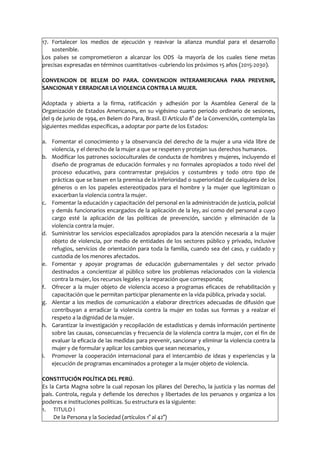 17. Fortalecer los medios de ejecución y reavivar la alianza mundial para el desarrollo
sostenible.
Los países se comprometieron a alcanzar los ODS -la mayoría de los cuales tiene metas
precisas expresadas en términos cuantitativos -cubriendo los próximos 15 años (2015-2030).
CONVENCION DE BELEM DO PARA. CONVENCION INTERAMERICANA PARA PREVENIR,
SANCIONAR Y ERRADICAR LA VIOLENCIA CONTRA LA MUJER.
Adoptada y abierta a la firma, ratificación y adhesión por la Asamblea General de la
Organización de Estados Americanos, en su vigésimo cuarto periodo ordinario de sesiones,
del 9 de junio de 1994, en Belem do Para, Brasil. El Artículo 8° de la Convención, contempla las
siguientes medidas específicas, a adoptar por parte de los Estados:
a. Fomentar el conocimiento y la observancia del derecho de la mujer a una vida libre de
violencia, y el derecho de la mujer a que se respeten y protejan sus derechos humanos.
b. Modificar los patrones socioculturales de conducta de hombres y mujeres, incluyendo el
diseño de programas de educación formales y no formales apropiados a todo nivel del
proceso educativo, para contrarrestar prejuicios y costumbres y todo otro tipo de
prácticas que se basen en la premisa de la inferioridad o superioridad de cualquiera de los
géneros o en los papeles estereotipados para el hombre y la mujer que legitimizan o
exacerban la violencia contra la mujer.
c. Fomentar la educación y capacitación del personal en la administración de justicia, policial
y demás funcionarios encargados de la aplicación de la ley, así como del personal a cuyo
cargo esté la aplicación de las políticas de prevención, sanción y eliminación de la
violencia contra la mujer.
d. Suministrar los servicios especializados apropiados para la atención necesaria a la mujer
objeto de violencia, por medio de entidades de los sectores público y privado, inclusive
refugios, servicios de orientación para toda la familia, cuando sea del caso, y cuidado y
custodia de los menores afectados.
e. Fomentar y apoyar programas de educación gubernamentales y del sector privado
destinados a concientizar al público sobre los problemas relacionados con la violencia
contra la mujer, los recursos legales y la reparación que corresponda;
f. Ofrecer a la mujer objeto de violencia acceso a programas eficaces de rehabilitación y
capacitación que le permitan participar plenamente en la vida pública, privada y social.
g. Alentar a los medios de comunicación a elaborar directrices adecuadas de difusión que
contribuyan a erradicar la violencia contra la mujer en todas sus formas y a realzar el
respeto a la dignidad de la mujer.
h. Garantizar la investigación y recopilación de estadísticas y demás información pertinente
sobre las causas, consecuencias y frecuencia de la violencia contra la mujer, con el fin de
evaluar la eficacia de las medidas para prevenir, sancionar y eliminar la violencia contra la
mujer y de formular y aplicar los cambios que sean necesarios, y
i. Promover la cooperación internacional para el intercambio de ideas y experiencias y la
ejecución de programas encaminados a proteger a la mujer objeto de violencia.
CONSTITUCIÓN POLÍTICA DEL PERÚ.
Es la Carta Magna sobre la cual reposan los pilares del Derecho, la justicia y las normas del
país. Controla, regula y defiende los derechos y libertades de los peruanos y organiza a los
poderes e instituciones políticas. Su estructura es la siguiente:
1. TITULO I
De la Persona y la Sociedad (artículos 1° al 42°)
 