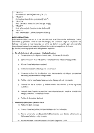 2. TITULO II
Del Estado y la Nación (artículos 43° al 47°)
3. TITULO III
Del Régimen Económico (artículos 58° al 89°)
4. TITULO IV
De la Estructura del Estado (artículos 90° al 199°)
5. TITULO VI
De la reforma de la Constitución (artículo 206°)
6. TITULO VI
De la reforma de la Constitución (artículo 206°)
ACUERDO NACIONAL.
El Acuerdo Nacional, suscrito el 22 de Julio del 2002, es el conjunto de políticas de Estado
elaboradas y aprobadas sobre la base del diálogo y del consenso, luego de un proceso de
talleres y consultas a nivel nacional, con el fin de definir un rumbo para el desarrollo
sostenible del país y afirmar su gobernabilidad democrática. Las políticas de Estado
(31 en total) están agrupadas en cuatro grandes objetivos:
1. Fortalecimiento de la Democracia y Estado de Derecho
1. Fortalecimiento del régimen democrático y del Estado de derecho
2. Democratización de la vida política y fortalecimiento del sistema de partidos
3. Afirmación de la identidad nacional
4. Institucionalización del diálogo y la concertación
5. Gobierno en función de objetivos con planeamiento estratégico, prospectiva
nacional y procedimientos transparentes
6. Política exterior para la paz, la democracia, el desarrollo y la integración
7. Erradicación de la violencia y fortalecimiento del civismo y de la seguridad
ciudadana
8. Descentralización política, económica y administrativa para propiciar el desarrollo
integral, armónico y sostenido del Perú.
9. Política de Seguridad Nacional
2. Desarrollo con Equidad y Justicia Social
10. Reducción de la pobreza
11. Promoción de la Igualdad de Oportunidades sin Discriminación
12. Acceso Universal a una Educación Pública Gratuita y de Calidad y Promoción y
Defensa de la Cultura y del Deporte
13. Acceso Universal a los Servicios de Salud y a la Seguridad Social
 